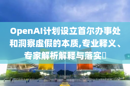 OpenAI計(jì)劃設(shè)立首爾辦事處和洞察虛假的本質(zhì),專業(yè)釋義、專家解析解釋與落實(shí)?