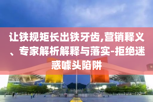 讓鐵規(guī)矩長出鐵牙齒,營銷釋義、專家解析解釋與落實-拒絕迷惑噱頭陷阱