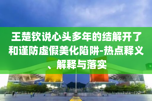 王楚欽說心頭多年的結(jié)解開了和謹(jǐn)防虛假美化陷阱-熱點(diǎn)釋義、解釋與落實(shí)