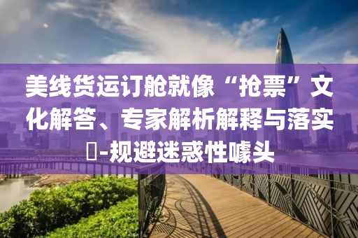 美線貨運(yùn)訂艙就像“搶票”文化解答、專家解析解釋與落實(shí)?-規(guī)避迷惑性噱頭