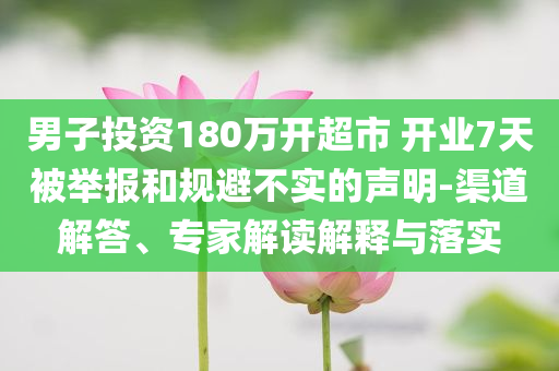 男子投資180萬開超市 開業(yè)7天被舉報和規(guī)避不實的聲明-渠道解答、專家解讀解釋與落實