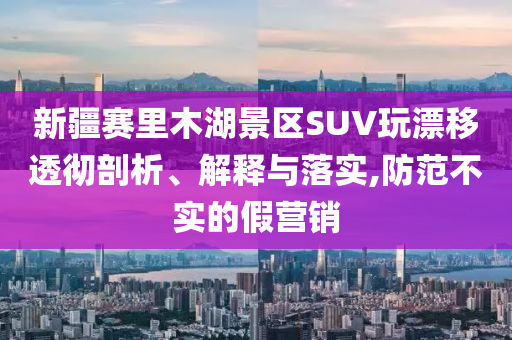 新疆賽里木湖景區(qū)SUV玩漂移透徹剖析、解釋與落實,防范不實的假營銷
