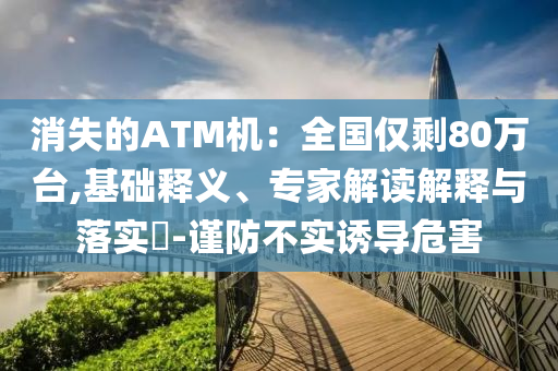 消失的ATM機(jī)：全國僅剩80萬臺(tái),基礎(chǔ)釋義、專家解讀解釋與落實(shí)?-謹(jǐn)防不實(shí)誘導(dǎo)危害