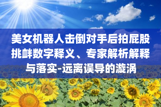 美女機(jī)器人擊倒對(duì)手后拍屁股挑釁數(shù)字釋義、專家解析解釋與落實(shí)-遠(yuǎn)離誤導(dǎo)的漩渦
