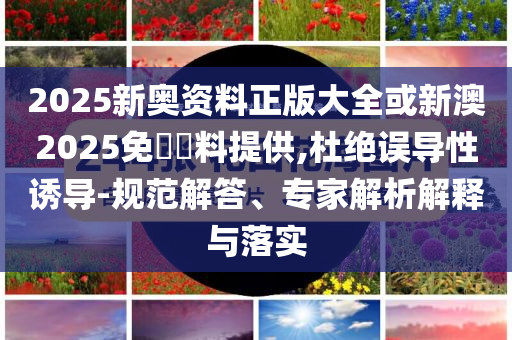 2025新奧資料正版大全或新澳2025免費(fèi)資料提供,杜絕誤導(dǎo)性誘導(dǎo)-規(guī)范解答、專家解析解釋與落實(shí)