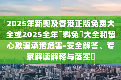 2025年新奧及香港正版免費(fèi)大全或2025全年資料免費(fèi)大全和留心欺騙承諾危害-安全解答、專家解讀解釋與落實(shí)?