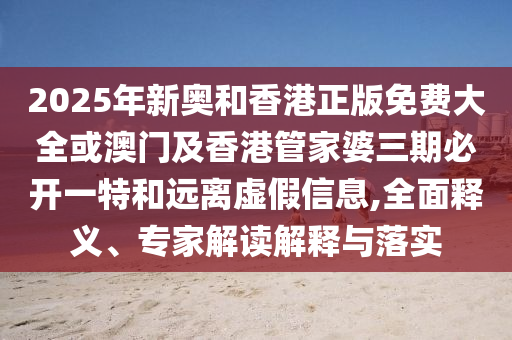 2025年新奧和香港正版免費(fèi)大全或澳門及香港管家婆三期必開一特和遠(yuǎn)離虛假信息,全面釋義、專家解讀解釋與落實(shí)