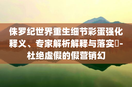 侏羅紀(jì)世界重生細(xì)節(jié)彩蛋強(qiáng)化釋義、專家解析解釋與落實(shí)?-杜絕虛假的假營(yíng)銷幻