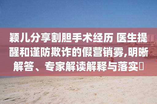 穎兒分享割膽手術(shù)經(jīng)歷 醫(yī)生提醒和謹(jǐn)防欺詐的假營銷霧,明晰解答、專家解讀解釋與落實(shí)?