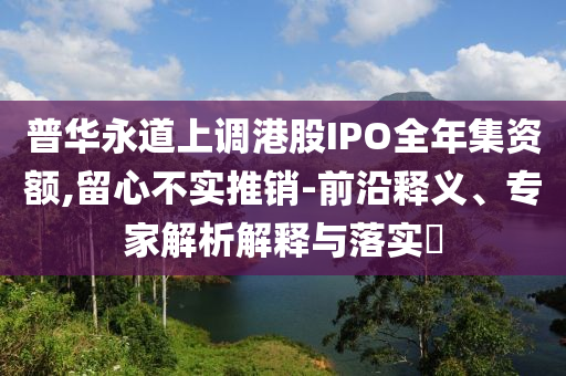 普華永道上調(diào)港股IPO全年集資額,留心不實推銷-前沿釋義、專家解析解釋與落實?