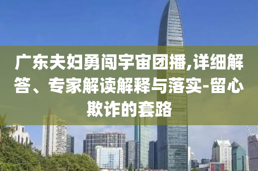 廣東夫婦勇闖宇宙團(tuán)播,詳細(xì)解答、專家解讀解釋與落實-留心欺詐的套路