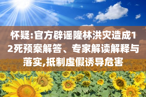 懷疑:官方辟謠隆林洪災(zāi)造成12死預(yù)案解答、專家解讀解釋與落實(shí),抵制虛假誘導(dǎo)危害