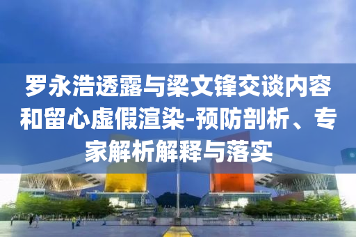 羅永浩透露與梁文鋒交談內(nèi)容和留心虛假渲染-預(yù)防剖析、專家解析解釋與落實(shí)