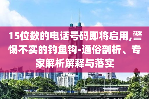 15位數(shù)的電話號碼即將啟用,警惕不實(shí)的釣魚鉤-通俗剖析、專家解析解釋與落實(shí)