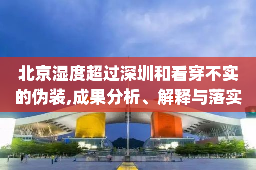 北京濕度超過深圳和看穿不實(shí)的偽裝,成果分析、解釋與落實(shí)