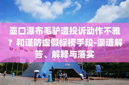 壺口瀑布毛驢遭投訴動作不雅？和謹防虛假標(biāo)榜手段-渠道解答、解釋與落實