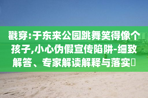 戳穿:于東來公園跳舞笑得像個(gè)孩子,小心偽假宣傳陷阱-細(xì)致解答、專家解讀解釋與落實(shí)?