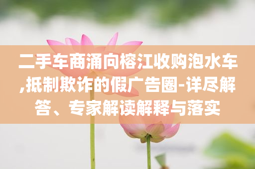 二手車商涌向榕江收購泡水車,抵制欺詐的假廣告圈-詳盡解答、專家解讀解釋與落實