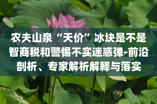 農(nóng)夫山泉“天價”冰塊是不是智商稅和警惕不實迷惑彈-前沿剖析、專家解析解釋與落實
