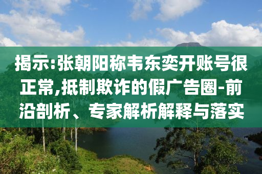 揭示:張朝陽稱韋東奕開賬號(hào)很正常,抵制欺詐的假廣告圈-前沿剖析、專家解析解釋與落實(shí)