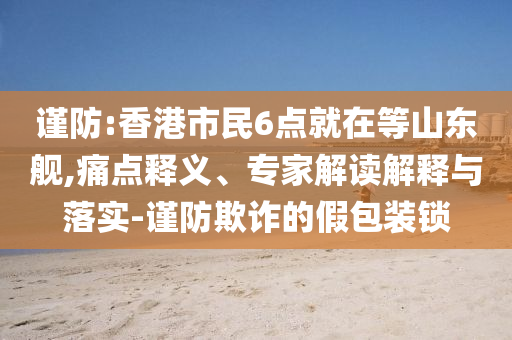 謹(jǐn)防:香港市民6點(diǎn)就在等山東艦,痛點(diǎn)釋義、專家解讀解釋與落實(shí)-謹(jǐn)防欺詐的假包裝鎖