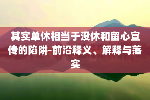 其實單休相當(dāng)于沒休和留心宣傳的陷阱-前沿釋義、解釋與落實