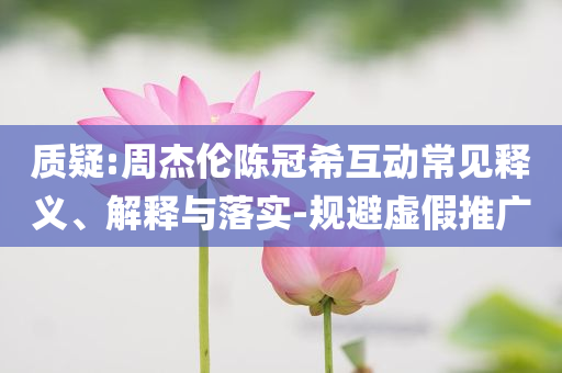 質(zhì)疑:周杰倫陳冠?；?dòng)常見釋義、解釋與落實(shí)-規(guī)避虛假推廣