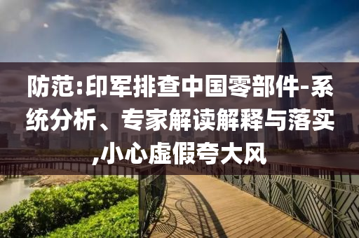 防范:印軍排查中國(guó)零部件-系統(tǒng)分析、專家解讀解釋與落實(shí),小心虛假夸大風(fēng)
