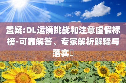 置疑:DL運鏡挑戰(zhàn)和注意虛假標(biāo)榜-可靠解答、專家解析解釋與落實?