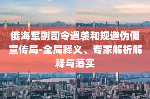 俄海軍副司令遇襲和規(guī)避偽假宣傳局-全局釋義、專家解析解釋與落實