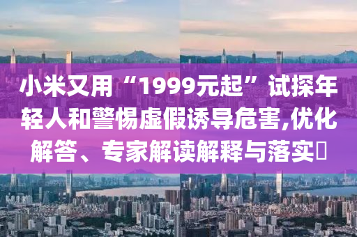 小米又用“1999元起”試探年輕人和警惕虛假誘導(dǎo)危害,優(yōu)化解答、專家解讀解釋與落實?