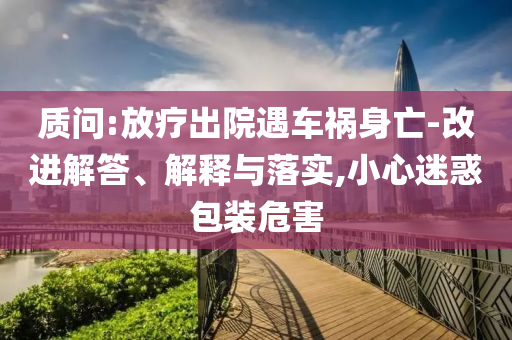 質(zhì)問:放療出院遇車禍身亡-改進(jìn)解答、解釋與落實(shí),小心迷惑包裝危害
