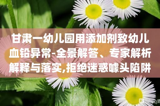 甘肅一幼兒園用添加劑致幼兒血鉛異常-全景解答、專家解析解釋與落實(shí),拒絕迷惑噱頭陷阱
