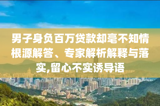 男子身負(fù)百萬貸款卻毫不知情根源解答、專家解析解釋與落實(shí),留心不實(shí)誘導(dǎo)語