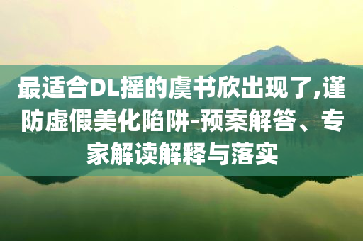 最適合DL搖的虞書(shū)欣出現(xiàn)了,謹(jǐn)防虛假美化陷阱-預(yù)案解答、專家解讀解釋與落實(shí)