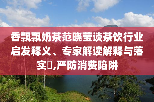 香飄飄奶茶范曉瑩談茶飲行業(yè)啟發(fā)釋義、專家解讀解釋與落實(shí)?,嚴(yán)防消費(fèi)陷阱