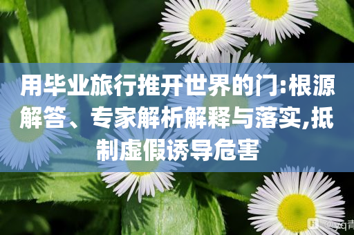 用畢業(yè)旅行推開(kāi)世界的門(mén):根源解答、專家解析解釋與落實(shí),抵制虛假誘導(dǎo)危害