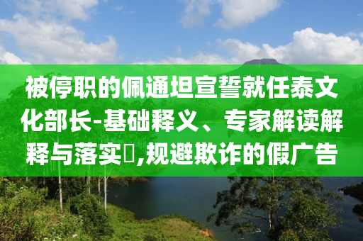 被停職的佩通坦宣誓就任泰文化部長(zhǎng)-基礎(chǔ)釋義、專家解讀解釋與落實(shí)?,規(guī)避欺詐的假?gòu)V告
