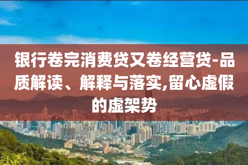 銀行卷完消費(fèi)貸又卷經(jīng)營(yíng)貸-品質(zhì)解讀、解釋與落實(shí),留心虛假的虛架勢(shì)