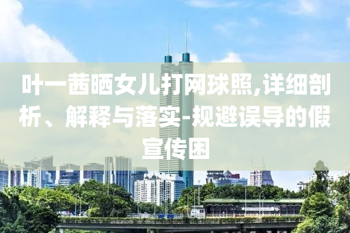 葉一茜曬女兒打網(wǎng)球照,詳細(xì)剖析、解釋與落實-規(guī)避誤導(dǎo)的假宣傳困