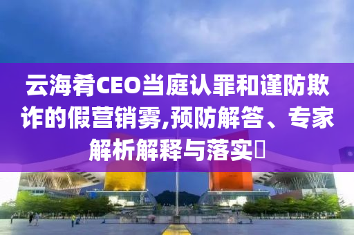 云海肴CEO當(dāng)庭認(rèn)罪和謹(jǐn)防欺詐的假營銷霧,預(yù)防解答、專家解析解釋與落實(shí)?