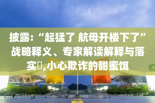披露:“起猛了 航母開樓下了”戰(zhàn)略釋義、專家解讀解釋與落實?,小心欺詐的甜蜜餌