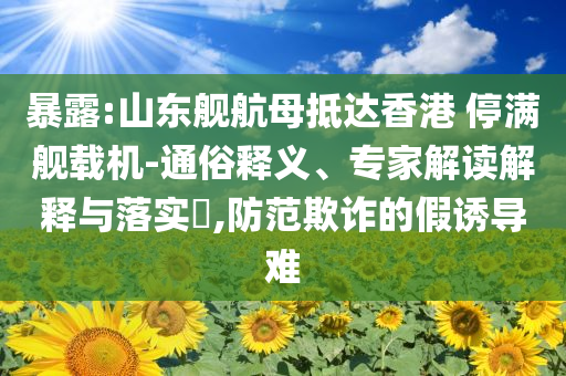 暴露:山東艦航母抵達香港 停滿艦載機-通俗釋義、專家解讀解釋與落實?,防范欺詐的假誘導難