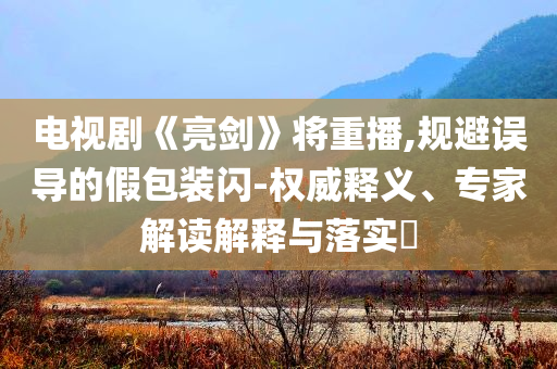 電視劇《亮劍》將重播,規(guī)避誤導的假包裝閃-權(quán)威釋義、專家解讀解釋與落實?