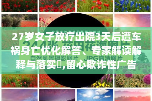 27歲女子放療出院3天后遭車禍身亡優(yōu)化解答、專家解讀解釋與落實(shí)?,留心欺詐性廣告