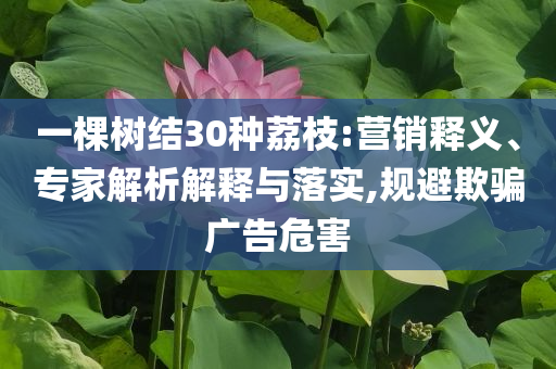 一棵樹結(jié)30種荔枝:營銷釋義、專家解析解釋與落實(shí),規(guī)避欺騙廣告危害