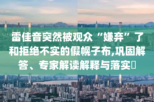 雷佳音突然被觀眾“嫌棄”了和拒絕不實(shí)的假幌子布,鞏固解答、專家解讀解釋與落實(shí)?