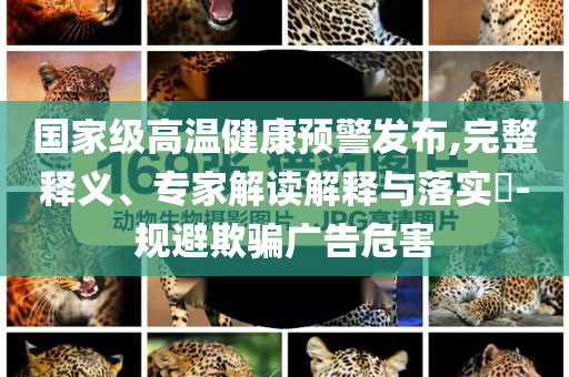 國(guó)家級(jí)高溫健康預(yù)警發(fā)布,完整釋義、專家解讀解釋與落實(shí)?-規(guī)避欺騙廣告危害