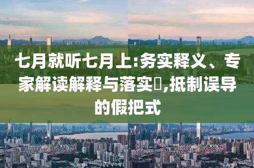 七月就聽(tīng)七月上:務(wù)實(shí)釋義、專(zhuān)家解讀解釋與落實(shí)?,抵制誤導(dǎo)的假把式