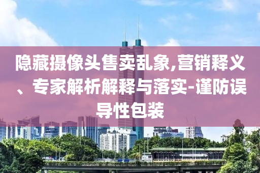 隱藏?cái)z像頭售賣亂象,營銷釋義、專家解析解釋與落實(shí)-謹(jǐn)防誤導(dǎo)性包裝